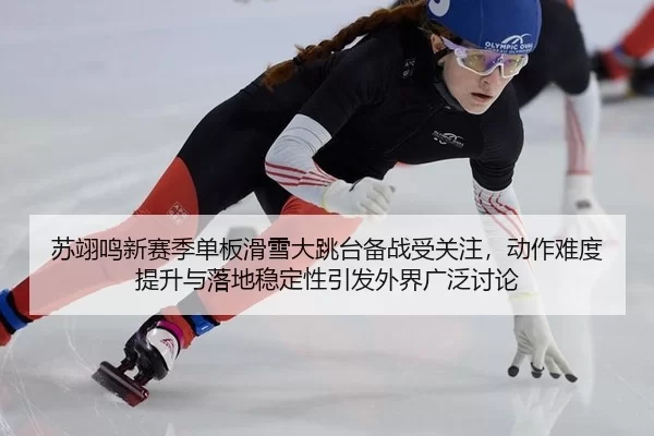 苏翊鸣新赛季单板滑雪大跳台备战受关注，动作难度提升与落地稳定性引发外界广泛讨论
